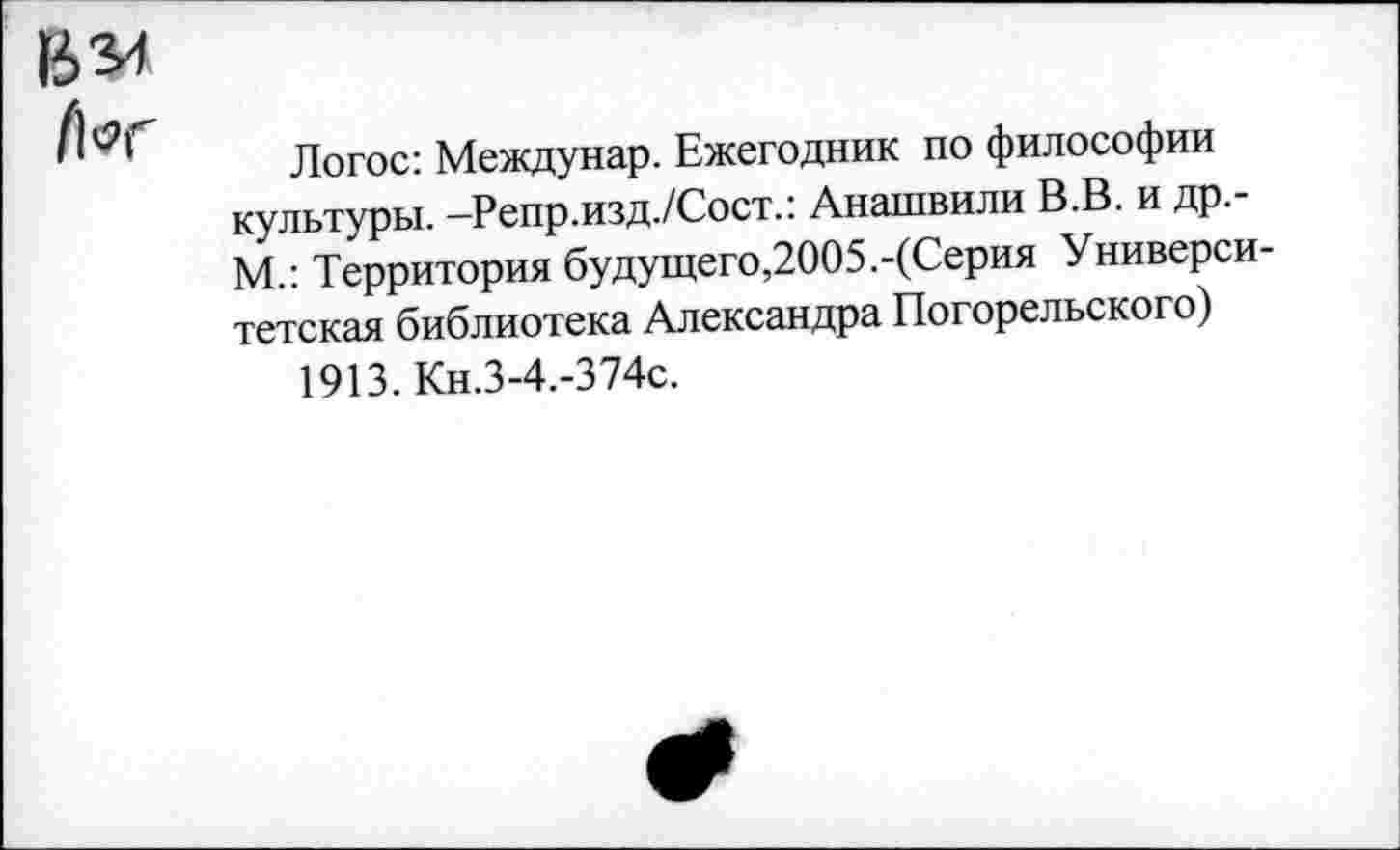 ﻿Логос: Междунар. Ежегодник по философии культуры. -Репр.изд./Сост.: Анашвили В.В. и др.-М.: Территория будущего,2005.-(Серия Университетская библиотека Александра Погорельского)
1913. Кн.3-4.-374с.